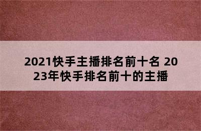 2021快手主播排名前十名 2023年快手排名前十的主播